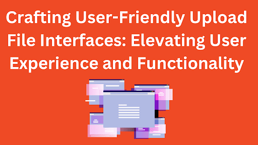 Crafting User-Friendly Upload File Interfaces: Elevating User Experience and Functionality